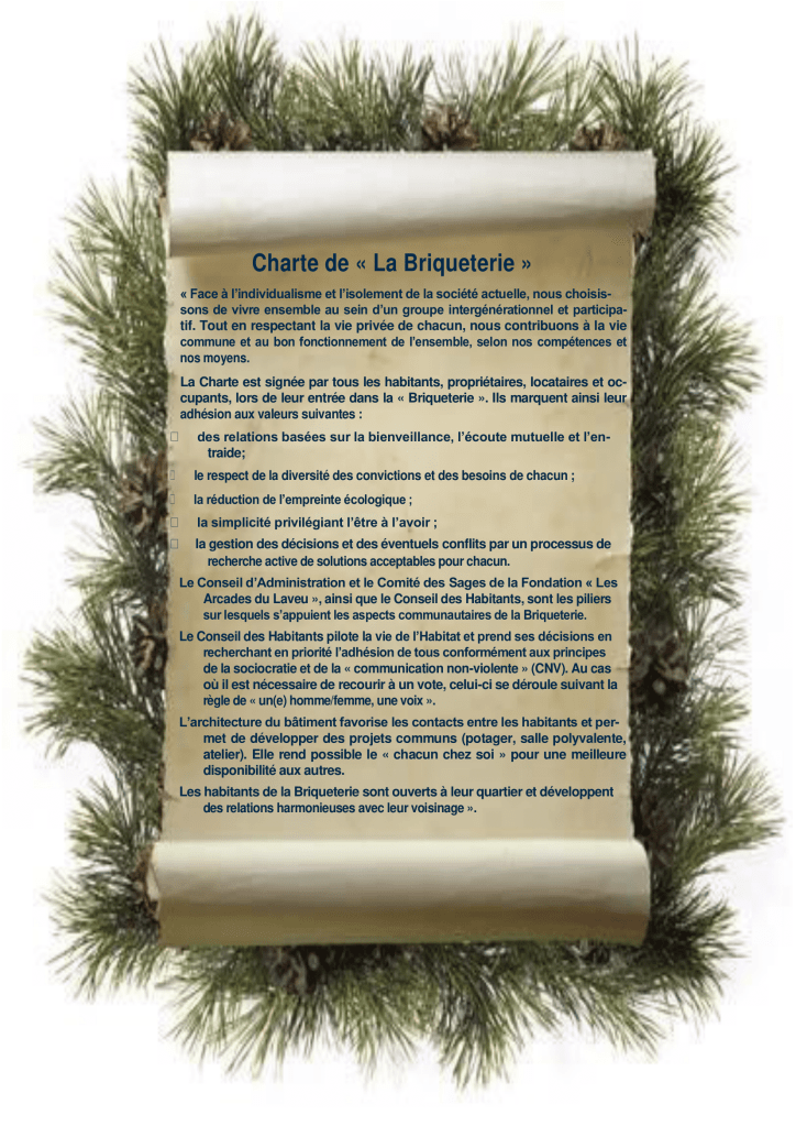 Charte de « La Briqueterie »
« Face à l’individualisme et l’isolement de la société actuelle, nous choisis-
sons de vivre ensemble au sein d’un groupe intergénérationnel et participa-
tif. Tout en respectant la vie privée de chacun, nous contribuons à la vie 
commune et au bon fonctionnement de l’ensemble, selon nos compétences et 
nos moyens.
La Charte est signée par tous les habitants, propriétaires, locataires et oc-
cupants, lors de leur entrée dans la « Briqueterie ». Ils marquent ainsi leur adhésion aux valeurs suivantes :
•     des relations basées sur la bienveillance, l’écoute mutuelle et l’en-
	traide;
•     le respect de la diversité des convictions et des besoins de chacun ; 
•     la réduction de l’empreinte écologique ;
•     la simplicité privilégiant l’être à l’avoir ;
•     la gestion des décisions et des éventuels conflits par un processus de 
	recherche active de solutions acceptables pour chacun.
Le Conseil d’Administration et le Comité des Sages de la Fondation « Les 
	Arcades du Laveu », ainsi que le Conseil des Habitants, sont les piliers 
	sur lesquels s’appuient les aspects communautaires de la Briqueterie.
Le Conseil des Habitants pilote la vie de l’Habitat et prend ses décisions en 
	recherchant en priorité l’adhésion de tous conformément aux principes 
	de la sociocratie et de la « communication non-violente » (CNV). Au cas 
	où il est nécessaire de recourir à un vote, celui-ci se déroule suivant la 
	règle de « un(e) homme/femme, une voix ».
L’architecture du bâtiment favorise les contacts entre les habitants et per-
met de développer des projets communs (potager, salle polyvalente, atelier). Elle rend possible le « chacun chez soi » pour une meilleure disponibilité aux autres.
Les habitants de la Briqueterie sont ouverts à leur quartier et développent 
	des relations harmonieuses avec leur voisinage ».
